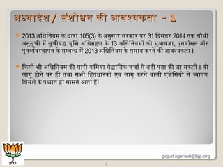  2013 अिधिनयम के धारा 105(3) के अनुसार सरकार पर 31 ियादसंबर 2014 तक चिौथी
अनुसूचिी में सूचिीबद्ध भूिम अिधगहण के 13 अिधिनयमों को मुआवज़ा, पुनवारसन और
पुनवरवसथापन के सम्बन्ध में 2013 अिधिनयम के समान करने की आवश्यकता I
 ियाकसी भी अिधिनयम की सारी किमया सैद्धांितक चिचिार से नहीं पता की जा सकती I वो
लागू होने पर ही तथा सभी िहतधारकों एवं लागू करने वाली एजेंिसयों से वापक
िवमशदर के पश्चात ही सामने आती हैI
5
अधयादेशदअधयादेशद// संशदोधन की आवश्यकतासंशदोधन की आवश्यकता -- 11
gopal.agarwal@bjp.org
 