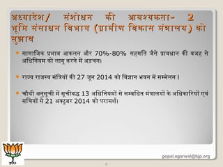  सामािजक प्रक्रभाव आकलन और 70%-80% सहमित जैसे प्रक्रावधान की वजह से
अिधिनयम को लागू करने में अड़चिन।
 राज्य राजसव मंित्रयों की 27 जून 2014 को िवज्ञान भवन में सम्मेलन I
 चिौथी अनुसूचिी में सूचिीबद्ध 13 अिधिनयमों से सम्बिधत मंत्रालयों के अिधकािरयों एवं
सिचिवों से 21 अक्टूबर 2014 को परामशदर।
6
अधयादेशदअधयादेशद// संशदोधन की आवश्यकतासंशदोधन की आवश्यकता-- 22
भूिमभूिम संसाधन िवभागसंसाधन िवभाग ((गामीण िवकास मंत्रालयगामीण िवकास मंत्रालय)) कोको
सुझावसुझाव
gopal.agarwal@bjp.org
 