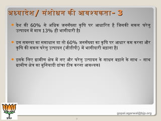  देश की 60% से अधिधिक जनसँख्या कृषिषि पर आधिािरत है िजसकी सकल घरेलु
उत्पादन में मात्र 13% ही भागीदारी हैI
 इस समस्या का समाधिान या तो 60% जनसँख्या का कृषिषि पर आधिार कम करना और
कृषिषि की सकल घरेलु उत्पादन (जीडीपी) में भागीदारी बढ़ाना हैI
 इसके िलए ग्रामीण क्षेत्र में नए और घरेलु उत्पादन के साधिन बढ़ाने के साथ - साथ
ग्रामीण क्षेत्र का बुिनयादी ढांचा ठीक करना आवश्यकI
7
अधधयादेशअधधयादेश// संशोधिन की आवश्यकतासंशोधिन की आवश्यकता-- 33
gopal.agarwal@bjp.org
 