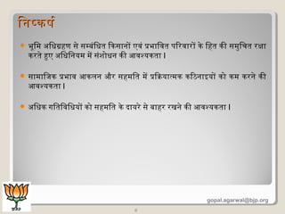  भूमिम अधिधिग्रहण से सम्बंिधित िकसानों एवं प्रभािवत पिरवारों के िहत की समुिचत रक्षा
करते हुए अधिधििनयम में संशोधिन की आवश्यकता I
 सामािजक प्रभाव आकलन और सहमित में प्रिक्रियात्मक किठनाइयों को कम करने की
आवश्यकता I
 अधिधिक गितिविधियों को सहमित के दायरे से बाहर रखने की आवश्यकता I
8
िनषकषिरिनषकषिर
gopal.agarwal@bjp.org
 