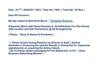 Date : 017TH
/ AUGUST / 2014 ; Time Hrs. 1920 ; ( Total Set : 03 Nos. )
Dear All Concerns ;
My Say related to New Hindi Movie : * Singham Returns ,
It Dynamic Movie with Class Direction & All Attributues For Film Scenes
with Location and with Permissions @ All Arrangements.
( Please : Sorry to Names & Surnames ) .
~~ Please Certain Acting Reaction are Director & Actor / Actress
Attributes in Producing the specific Results in Acting that To Impressive
apprehension on acquiring the Acting Talents.
( Its To Potray certain messaging for Film Based Info. or For * Class
Business Networking Movies)~~ .
 