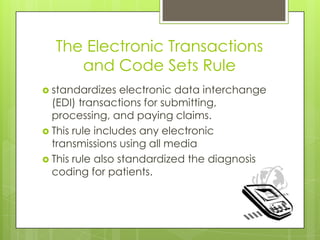 The Electronic Transactions
and Code Sets Rule
 standardizes electronic data interchange
(EDI) transactions for submitting,
processing, and paying claims.
 This rule includes any electronic
transmissions using all media
 This rule also standardized the diagnosis
coding for patients.
 