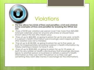 Violations
 The law allows two kinds of fines and penalties—civil and criminal.
Some examples of fines and penalties for breaking the HIPAA law
are:
 Fines of $100 per violation per person (can’t be more than $25,000
total per calendar year) for anyone who knew or should have
known about this law (this means you);
 Fines of up to $50,000, or going to prison for up to one year, or both
if a person’s health information was knowingly used inappropriately
(the violation was not a mistake);
 Fine of up to $100,000, or going to prison for up to five years, or
both for inappropriately accessing a person’s health information by
falsely claiming a reason to have it; and,
 Fines of up to $250,000, or going to prison for up to 10 years, or
both for any worker or health care business that knowingly discloses
(gives to another person or business) or obtains a person’s health
information so they can harm the person or so they can get
something they want (like money in exchange for the information).
 