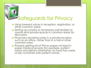 Safeguards for Privacy
 Using lowered voices in reception, registration, or
other common areas
 Setting up curtains or temporary wall dividers to
create semi-private spaces in common areas for
discussion;
 Physicians dictating notes in a private location,
such as an office, rather than in a hall or other
common area;
 Properly getting rid of PHI on paper not kept in
paper medical records (for example, patient
name and dietary information on food tray cards,
or lab containers with patient names
 