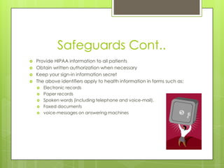 Safeguards Cont..
 Provide HIPAA information to all patients
 Obtain written authorization when necessary
 Keep your sign-in information secret
 The above identifiers apply to health information in forms such as:
 Electronic records
 Paper records
 Spoken words (including telephone and voice-mail),
 Faxed documents
 voice-messages on answering machines
 