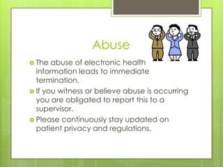 Abuse
 The abuse of electronic health
information leads to immediate
termination.
 If you witness or believe abuse is occurring
you are obligated to report this to a
supervisor.
 Please continuously stay updated on
patient privacy and regulations.
 