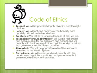 Code of Ethics
 Respect: We will respect individuals, diversity, and the rights
of others.
 Honesty: We will act and communicate honestly and
candidly. We will not mislead others.
 Excellence: We will strive for excellence in all that we do.
 Responsibility and Accountability: We will be responsible
and accountable for our decisions and actions and will
comply with the laws, regulations, policies, and procedures
that govern our Health System activities.
 Stewardship: We will be good stewards of the resources
entrusted to the Health System.
 Compliance: We will understand and comply with the
codes, laws, regulations, policies, and procedures that
govern our Health System activities.
 