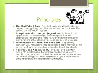 Principles
 Dignified Patient Care - Treat all patients with dignity and
respect recognizing the diverse cultures and communities
served by the Health System.
 Compliance with Laws and Regulations - Adhere to all
applicable standards of professional practice, all
applicable federal and state laws and regulations, and
demonstrate ethical behavior in all aspects of business.
 Responsibility for Actions and Behaviors - Report any
concern you may have that a patient’s care may be at risk
or that staff are not meeting ethical or legal standards.
 Accuracy and Accountability - Provide and maintain
accurate and reliable financial records and raise any
questions or concerns related to compensation, expenses,
or patient billing and reimbursement to your supervisor or
other members in the chain of command.
 