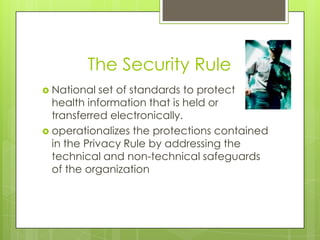 The Security Rule
 National set of standards to protect
health information that is held or
transferred electronically.
 operationalizes the protections contained
in the Privacy Rule by addressing the
technical and non-technical safeguards
of the organization
 