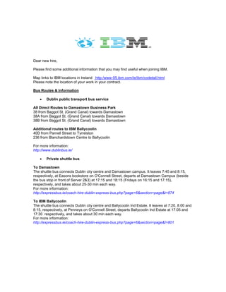 Dear new hire,
Please find some additional information that you may find useful when joining IBM.
Map links to IBM locations in Ireland http:/www-05.ibm.com/ie/ibm/codetail.html
Please note the location of your work in your contract.
Bus Routes & Information
 Dublin public transport bus service
All Direct Routes to Damastown Business Park
38 from Baggot St. (Grand Canal) towards Damastown
38A from Baggot St. (Grand Canal) towards Damastown
38B from Baggot St. (Grand Canal) towards Damastown
Additional routes to IBM Ballycoolin
40D from Parnell Street to Tyrrelston
236 from Blanchardstown Centre to Ballycoolin
For more information:
http://www.dublinbus.ie/
 Private shuttle bus
To Damastown
The shuttle bus connects Dublin city centre and Damastown campus. It leaves 7:45 and 8:15,
respectively, at Easons bookstore on O'Connell Street, departs at Damastown Campus (beside
the bus stop in front of Server 2&3) at 17:15 and 18:15 (Fridays on 16:15 and 17:15),
respectively, and takes about 25-30 min each way.
For more information:
http://expressbus.ie/coach-hire-dublin-express-bus.php?page=6&section=page&t=874
To IBM Ballycoolin
The shuttle bus connects Dublin city centre and Ballycoolin Ind Estate. It leaves at 7:20, 8.00 and
8:15, respectively, at Penneys on O'Connell Street, departs Ballycoolin Ind Estate at 17:05 and
17:30 respectively, and takes about 30 min each way.
For more information:
http://expressbus.ie/coach-hire-dublin-express-bus.php?page=6&section=page&t=801
 