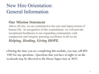New Hire Orientation: 
General Information 
Our Mission Statement 
Above all else, we are committed to the care and improvement of 
human life. In recognition of this commitment, we will provide 
exceptional healthcare to our expanding communities with 
compassion and integrity pursuing excellence in all we do. 
Helping, Healing, Giving HOPE. 
· During the time you are completing this module, you may call 802- 
3382 for any questions. Questions that you have at night or on the 
weekends may be directed to the House Supervisor at 3037. 
1 
 