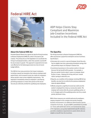 Federal HIRE Act


                                                                                   ADP Helps Clients Stay
                                                                                   Compliant and Maximize
                                                                                   Job-Creation Incentives
                                                                                   Included in the Federal HIRE Act




             About the Federal HIRE Act                                            The Speciﬁcs
             President Barack Obama has signed into law the Hiring Incentives      The Hiring Incentives to Restore Employment (HIRE) Act
             to Restore Employment (HIRE) Act, which is focused on job             o ers businesses a payroll tax exemption and tax incentives.
             creation. The primary focus of the legislation is to accelerate the   Speciﬁcally it:
             hiring of unemployed workers, rather than provide a tax beneﬁt        • Eliminates the current 6.2 percent Employer Social Security
             for any increase in payroll. This approach is expected to be more      Tax for eligible new hires, generating immediate savings that
             cost-e ective for the federal government at a time of record           will positively impact an employer’s bottom line.
             budget deﬁcits.
                                                                                   • Incentivizes businesses to hire workers earlier in the year
                                                                                    because the tax beneﬁt will be greater. For example, a
             The HIRE Act has many provisions that impact employers,
                                                                                    $60,000 worker hired on April 1 saves an employer about
             including a payroll tax exemption that reduces employer-paid
                                                                                    $2,800 in taxes. Delaying the hiring until June 1 would
             payroll taxes, and increased income tax credits for employers
                                                                                    reduce savings to about $2,200.
             whose workers meet certain eligibility requirements. The
             legislation immediately enhances employers’ cash ﬂow by               • Requires, as a condition of the employer receiving HIRE Act tax
             permitting employers to retain their portion of the Social             beneﬁts, any new hire to certify his/her previous employment
             Security tax ordinarily remitted for qualifying new employees.         status by signed a davit.
ESSENTIALS




                                                                                   • A ords companies a signiﬁcant income tax credit once the
                                                                                    worker is employed for at least 52 consecutive weeks. The
                                                                                    employer will receive either $1,000 per qualifying worker, or
                                                                                    6.2% of wages paid to the qualifying worker over the 52-week
                                                                                    period, whichever is less.


                                                                                   While these measures are certainly welcome by employers,
                                                                                   staying compliant in this complex and quickly changing
                                                                                   business environment is an additional administrative task for
                                                                                   companies of all sizes. As part of ADP’s commitment to provide
                                                                                   our clients with world-class service, we monitored the status
                                                                                   of the legislation and quickly implemented speciﬁc statutory
                                                                                   and other compliance requirements to assist clients who are
                                                                                   eligible to beneﬁt from the incentives.
 