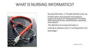 WHAT IS NURSING INFORMATICS?
Nursing Informatics is “broadly defined as the use
of information and computer technology to
support all aspects of nursing practice, including
direct delivery of care, administration, education,
and research.
The definition of nursing informatics is
evolving as advances occur in nursing practice and
technology.”
(Hebda, & Czar, 2013)
 