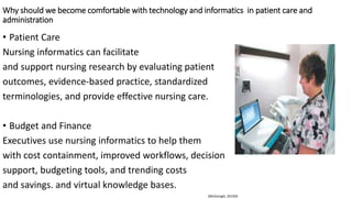 Why should we become comfortable with technology and informatics in patient care and
administration
• Patient Care
Nursing informatics can facilitate
and support nursing research by evaluating patient
outcomes, evidence-based practice, standardized
terminologies, and provide effective nursing care.
• Budget and Finance
Executives use nursing informatics to help them
with cost containment, improved workflows, decision
support, budgeting tools, and trending costs
and savings. and virtual knowledge bases.
(McGonigle, 2014)O
 