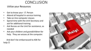 CONCLUSION
Utilize your Resources
• Get to know your I.T. Person
• Attend all hospital in-service training
• Take on-line computer classes
• Spend time with the Unit Secretary and
ask for additional training
• Ask Nurses on the Unit for assistance, as
needed
• Ask your children and grandchildren for
help. They are wizzes at the computer.
And don’t be embarrassed to ASK for
help 
 