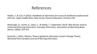 References
Hebda, T., & Czar, P. (2013). Handbook of informatics for nurses & healthcare professionals
(5th ed.). Upper Saddle River, New Jersey: Pearson Education: Prentice Hall.
McGonigle, D., Hunter, K., Sipes, C., & Hebda, T. ( September 2014). Why Nurses need to
Understand Nursing Informatics: Everyday Informatics. Association of Operating Room
Nurses, 100(3), 324-327.
Kaminski, J. (2011, Winter). Theory applied to informatics-Lewin’s Change Theory.
Retrieved from Canadian Journal of Nursing Informatics
 