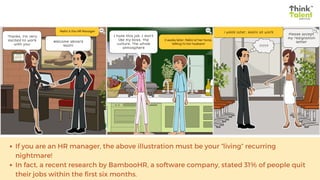 If you are an HR manager, the above illustration must be your “living” recurring
nightmare!
In fact, a recent research by BambooHR, a software company, stated 31% of people quit
their jobs within the first six months.
 