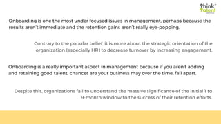 Onboarding is one the most under focused issues in management, perhaps because the
results aren’t immediate and the retention gains aren’t really eye-popping.
Contrary to the popular belief, it is more about the strategic orientation of the
organization (especially HR) to decrease turnover by increasing engagement.
Onboarding is a really important aspect in management because if you aren’t adding
and retaining good talent, chances are your business may over the time, fall apart.
Despite this, organizations fail to understand the massive significance of the initial 1 to
9-month window to the success of their retention efforts.
 