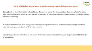 Why did Nalini leave? And why do so many people leave too soon?
Going back to the illustration where Nalini decides to leave the organization 3 weeks after she joins,
let’s try to gauge why there are an alarming number of people who leave organizations right within 1 to
8 weeks of joining.
It is important to note that every new hire in your organization has formed some perception about
your company on the basis of first impressions.
Now the question is whether or not these first impressions make them want to give their 100% to the
organization.
 