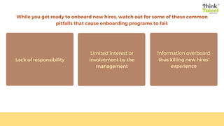 While you get ready to onboard new hires, watch out for some of these common
pitfalls that cause onboarding programs to fail:
Lack of responsibility
Limited interest or
involvement by the
management
Information overboard
thus killing new hires’
experience
 