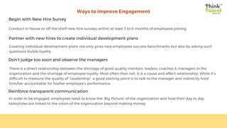 Ways to improve Engagement
Begin with New Hire Survey
Partner with new hires to create individual development plans
Don’t judge too soon and observe the managers
Reinforce transparent communication
Conduct in-house or off the shelf new hire surveys within at least 3 to 6 months of employees joining.
Creating individual development plans not only gives new employees success benchmarks but also by asking such
questions builds loyalty.
There is a direct relationship between the shortage of good quality mentors, leaders, coaches & managers in the
organization and the shortage of employee loyalty. Most often than not, it is a cause and effect relationship. While it’s
difficult to measure the quality of “Leadership”, a good starting point is to talk to the manager and indirectly hold
him/her accountable for his/her employee’s performance.
In order to be engaged, employees need to know the ‘Big Picture’ of the organization and how their day to day
tasks/roles are linked to the vision of the organization beyond making money.
 