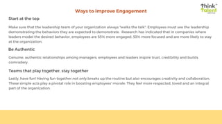 Ways to improve Engagement
Start at the top
Be Authentic
Teams that play together, stay together
Make sure that the leadership team of your organization always “walks the talk”. Employees must see the leadership
demonstrating the behaviors they are expected to demonstrate.  Research has indicated that in companies where
leaders model the desired behavior, employees are 55% more engaged, 53% more focused and are more likely to stay
at the organization.
Genuine, authentic relationships among managers, employees and leaders inspire trust, credibility and builds
comradery.
Lastly, have fun! Having fun together not only breaks up the routine but also encourages creativity and collaboration.
These simple acts play a pivotal role in boosting employees’ morale. They feel more respected, loved and an integral
part of the organization.
 