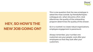 This is one question that the new employee is
asked the most outside, by friends/family/ex-
colleagues etc. when she joins a firm. And
oftentimes, the quality of the onboarding
program determines the quality of the answer.
So in a nutshell, to create robust organizations,
employee engagement is paramount.
Always remember, your number one
customers are your people. Look after your
employees so that they look after your
customers.
HEY, SO HOW’S THE
NEW JOB GOING ON?
 
