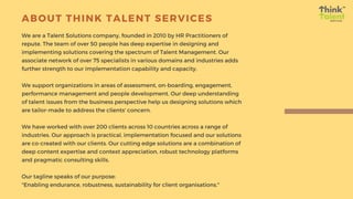 ABOUT THINK TALENT SERVICES
We are a Talent Solutions company, founded in 2010 by HR Practitioners of
repute. The team of over 50 people has deep expertise in designing and
implementing solutions covering the spectrum of Talent Management. Our
associate network of over 75 specialists in various domains and industries adds
further strength to our implementation capability and capacity.
We support organizations in areas of assessment, on-boarding, engagement,
performance management and people development. Our deep understanding
of talent issues from the business perspective help us designing solutions which
are tailor-made to address the clients' concern.
We have worked with over 200 clients across 10 countries across a range of
industries. Our approach is practical, implementation focused and our solutions
are co-created with our clients. Our cutting edge solutions are a combination of
deep content expertise and context appreciation, robust technology platforms
and pragmatic consulting skills.
Our tagline speaks of our purpose:
"Enabling endurance, robustness, sustainability for client organisations."
 