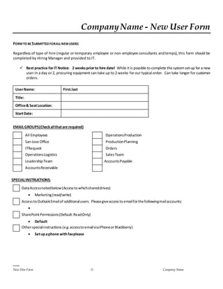 CompanyName - New User Form
New Hire Form -1- Company Name
FORMTO BESUBMITTEDFORALLNEWUSERS:
Regardless of type of hire (regular or temporary employee or non-employee consultants andtemps), this form should be
completed by Hiring Manager and provided to IT.
 Best practice for IT Notice: 2 weeksprior to hire date! While itis possible to complete the systemset-up for a new
user in a day or 2, procuring equipment can take up to 2 weeks for our typical order. Can take longer for customer
orders.
UserName: First.last
Title:
Office& SeatLocation:
StartDate:
EMAILGROUPS(Checkallthatare required)
All Employees OperationsProduction
SanJose Office ProductionPlanning
ITRequest Orders
OperationsLogistics SalesTeam
LeadershipTeam AccountsPayable
AccountsReceivable
SPECIALINSTRUCTIONS:
DataAccessnotedbelow(Accesstowhichshareddrives)
 Marketing(read/write)
AccesstoOutlookEmailof additionalusers. Pleasegiveaccessto emailforthefollowingmailaccounts:

SharePointPermissions(Default:ReadOnly)
 Default
Otherspecialinstructions (e.g.accesstoemailviaiPhoneorBlackberry)
 Setupaphone withfaxplease
 