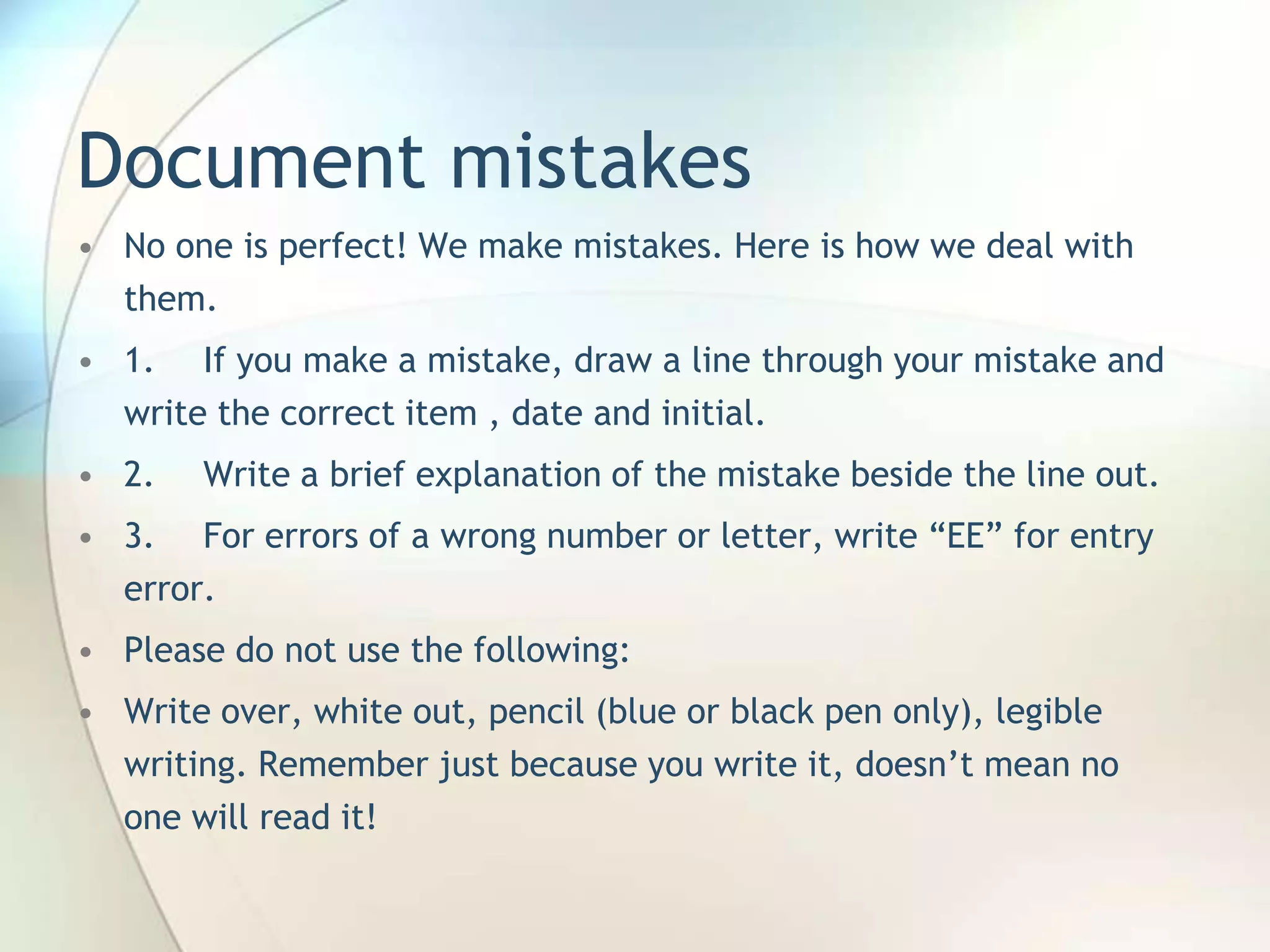 Document mistakes
• No one is perfect! We make mistakes. Here is how we deal with
  them.
• 1. If you make a mistake, draw a line through your mistake and
  write the correct item , date and initial.
• 2.   Write a brief explanation of the mistake beside the line out.
• 3. For errors of a wrong number or letter, write “EE” for entry
  error.
• Please do not use the following:
• Write over, white out, pencil (blue or black pen only), legible
  writing. Remember just because you write it, doesn’t mean no
  one will read it!
 
