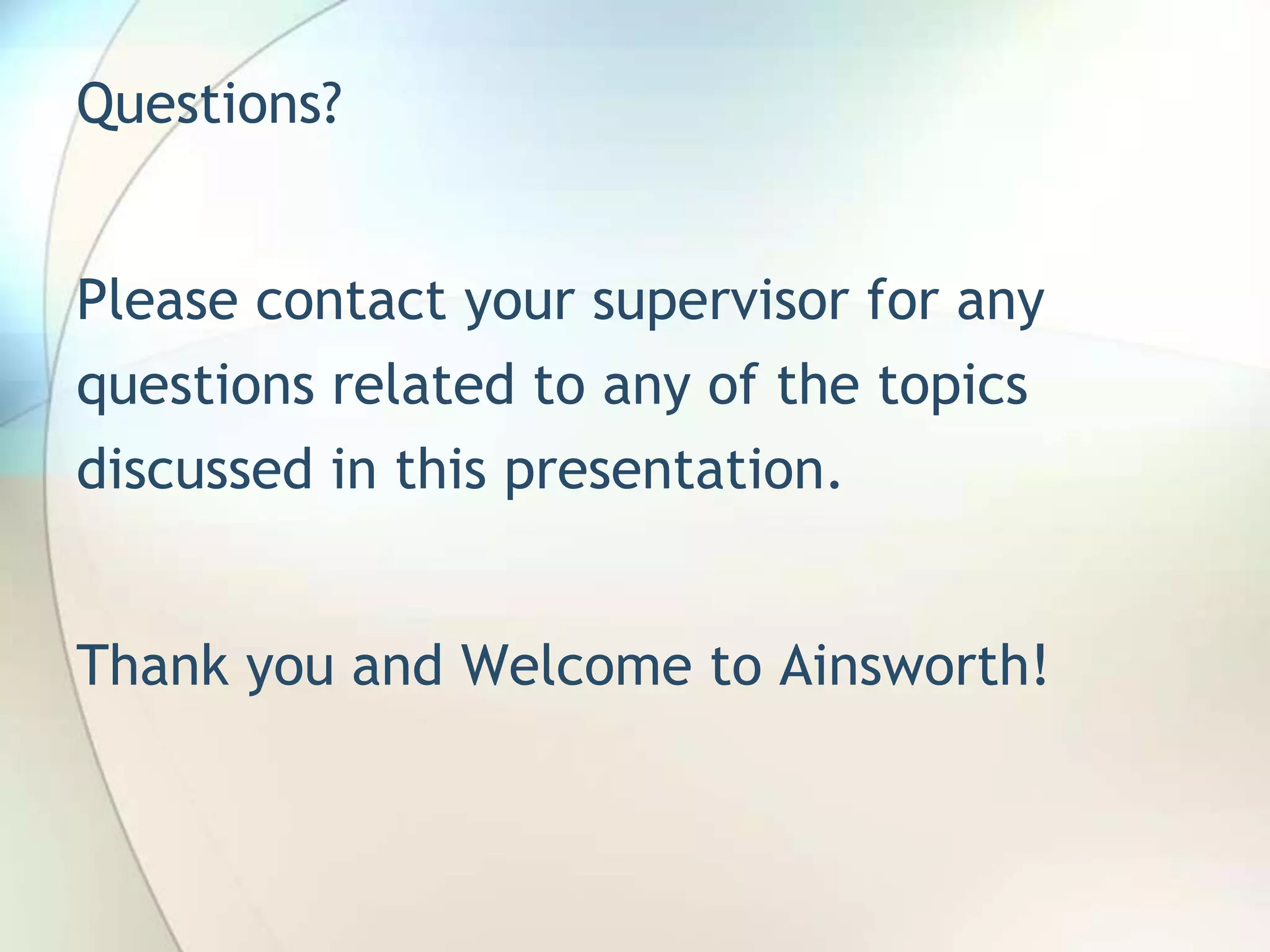 Questions?


Please contact your supervisor for any
questions related to any of the topics
discussed in this presentation.


Thank you and Welcome to Ainsworth!
 