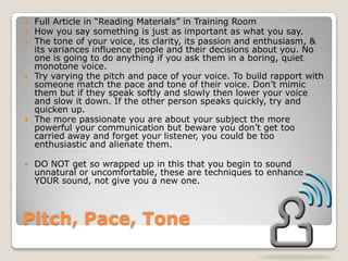 Pitch, Pace, ToneFull Article in “Reading Materials” in Training RoomHow you say something is just as important as what you say.The tone of your voice, its clarity, its passion and enthusiasm, & its variances influence people and their decisions about you. No one is going to do anything if you ask them in a boring, quiet monotone voice.Try varying the pitch and pace of your voice. To build rapport with someone match the pace and tone of their voice. Don’t mimic them but if they speak softly and slowly then lower your voice and slow it down. If the other person speaks quickly, try and quicken up. The more passionate you are about your subject the more powerful your communication but beware you don’t get too carried away and forget your listener, you could be too enthusiastic and alienate them. DO NOT get so wrapped up in this that you begin to sound unnatural or uncomfortable, these are techniques to enhance YOUR sound, not give you a new one.