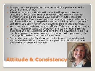 Attitude & ConsistencyIt is proven that people on the other end of a phone can tell if you are smiling or not. A bad or negative attitude will make itself apparent to the customer through unintentional verbal cues. This will hamper performance and perpetuate your negativity. Stop the cycle before it starts. I’ve worked with and managed many sales reps and I can tell you that negativity and not having faith in yourself will bring you down faster than anything else in this business.You must stay consistent in your efforts. This is a marathon, not a sprint. Those that wake up everyday and start grinding are the ones that will be successful and earn the big paychecks. This is a numbers game, the more consistent you are with your calls, the more opportunities you create for success.Remember, consistently do what works, improve what doesn’t, and maintain faith in yourself with a positive attitude and I can guarantee that you will not fail.