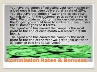 Commission Rates & BonusesYou have the option of collecting your commission on a load once it has been delivered at a rate of 25%. You also have the option of waiting to collect your commission until the customer pays us for a rate of 40%. We provide net 30 terms for our customers so the longest you would have to wait is 30 days, unless the customer goes past terms.The agent who has earned the company the most profit at the end of each month will receive a $100 bonus.The agent who has earned the company the most profit at the end of the year will get to join us for an all expense paid trip to Las Vegas!