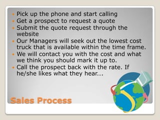 Sales ProcessPick up the phone and start callingGet a prospect to request a quoteSubmit the quote request through the websiteOur Managers will seek out the lowest cost truck that is available within the time frame.We will contact you with the cost and what we think you should mark it up to.Call the prospect back with the rate. If he/she likes what they hear….
