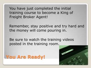 You Are Ready!  You have just completed the initial training course to become a King of Freight Broker Agent!  Remember, stay positive and try hard and the money will come pouring in.	Be sure to watch the training videos posted in the training room.