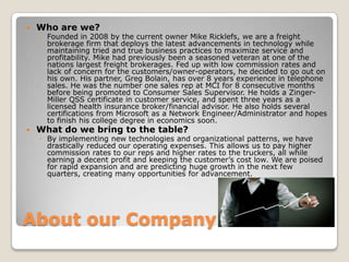 About our Company Who are we?Founded in 2008 by the current owner Mike Ricklefs, we are a freight brokerage firm that deploys the latest advancements in technology while maintaining tried and true business practices to maximize service and profitability. Mike had previously been a seasoned veteran at one of the nations largest freight brokerages. Fed up with low commission rates and lack of concern for the customers/owner-operators, he decided to go out on his own. His partner, Greg Bolain, has over 8 years experience in telephone sales. He was the number one sales rep at MCI for 8 consecutive months before being promoted to Consumer Sales Supervisor. He holds a Zinger-Miller QSS certificate in customer service, and spent three years as a licensed health insurance broker/financial advisor. He also holds several certifications from Microsoft as a Network Engineer/Administrator and hopes to finish his college degree in economics soon.   What do we bring to the table?By implementing new technologies and organizational patterns, we have drastically reduced our operating expenses. This allows us to pay higher commission rates to our reps and higher rates to the truckers, all while earning a decent profit and keeping the customer’s cost low. We are poised for rapid expansion and are predicting huge growth in the next few quarters, creating many opportunities for advancement.