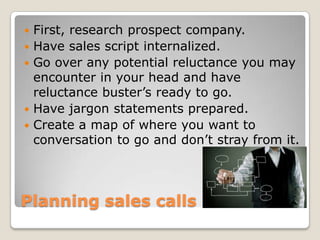 Planning sales callsFirst, research prospect company.Have sales script internalized.Go over any potential reluctance you may encounter in your head and have reluctance buster’s ready to go.Have jargon statements prepared. Create a map of where you want to conversation to go and don’t stray from it.