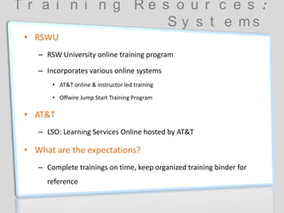 T r a i n i n g R e s o u r c e s :
S y s t e m s
• RSWU
– RSW University online training program
– Incorporates various online systems
• AT&T online & instructor led training
• Offwire Jump Start Training Program
• AT&T
– LSO: Learning Services Online hosted by AT&T
• What are the expectations?
– Complete trainings on time, keep organized training binder for
reference
 