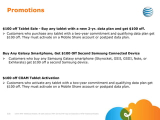 Promotions
$100 off Tablet Sale - Buy any tablet with a new 2-yr. data plan and get $100 off.
 Customers who purchase any tablet with a two-year commitment and qualifying data plan get
$100 off. They must activate on a Mobile Share account or postpaid data plan.
Buy Any Galaxy Smartphone, Get $100 Off Second Samsung Connected Device
 Customers who buy any Samsung Galaxy smartphone (Skyrocket, GSII, GSIII, Note, or
Exhilarate) get $100 off a second Samsung device.
$100 off COAM Tablet Activation
 Customers who activate any tablet with a two-year commitment and qualifying data plan get
$100 off. They must activate on a Mobile Share account or postpaid data plan.
116 ©2010 AT&T Intellectual Property. All rights reserved. AT&T and the AT&T logo are trademarks of AT&T Intellectual Property.
 