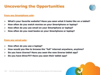 Uncovering the Opportunities
From any Smartphone sale:
 What’s your favorite website? Have you seen what it looks like on a tablet?
 How often do you watch movies on your Smartphone or laptop?
 How often do you use email on your Smartphone or laptop?
 How often do you read books on your Smartphone or laptop?
From any wired sale:
 How often do you use a laptop?
 How would you like to browse the “full” internet anywhere, anytime?
 Do you have Uverse? Have you seen the new Uverse tablet app?
 Do you have DirecTV? Have you seen their tablet app?
119 ©2010 AT&T Intellectual Property. All rights reserved. AT&T and the AT&T logo are trademarks of AT&T Intellectual Property.
 