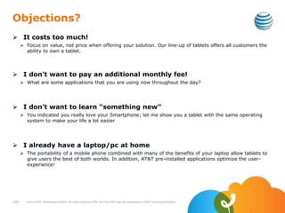 Objections?
 It costs too much!
 Focus on value, not price when offering your solution. Our line-up of tablets offers all customers the
ability to own a tablet.
 I don’t want to pay an additional monthly fee!
 What are some applications that you are using now throughout the day?
 I don’t want to learn “something new”
 You indicated you really love your Smartphone; let me show you a tablet with the same operating
system to make your life a lot easier
 I already have a laptop/pc at home
 The portability of a mobile phone combined with many of the benefits of your laptop allow tablets to
give users the best of both worlds. In addition, AT&T pre-installed applications optimize the user-
experience!
120 ©2010 AT&T Intellectual Property. All rights reserved. AT&T and the AT&T logo are trademarks of AT&T Intellectual Property.
 