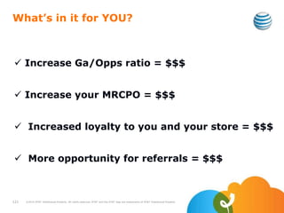 What’s in it for YOU?
 Increase Ga/Opps ratio = $$$
 Increase your MRCPO = $$$
 Increased loyalty to you and your store = $$$
 More opportunity for referrals = $$$
121 ©2010 AT&T Intellectual Property. All rights reserved. AT&T and the AT&T logo are trademarks of AT&T Intellectual Property.
 