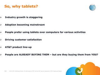 So, why tablets?
 Industry growth is staggering
 Adoption becoming mainstream
 People prefer using tablets over computers for various activities
 Driving customer satisfaction
 AT&T product line-up
 People are ALREADY BUYING THEM – but are they buying them from YOU?
122 ©2010 AT&T Intellectual Property. All rights reserved. AT&T and the AT&T logo are trademarks of AT&T Intellectual Property.
 