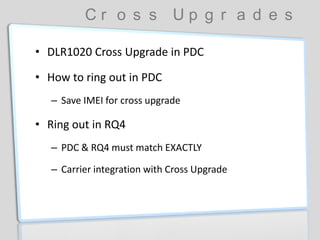 C r o s s U p g r a d e s
• DLR1020 Cross Upgrade in PDC
• How to ring out in PDC
– Save IMEI for cross upgrade
• Ring out in RQ4
– PDC & RQ4 must match EXACTLY
– Carrier integration with Cross Upgrade
 