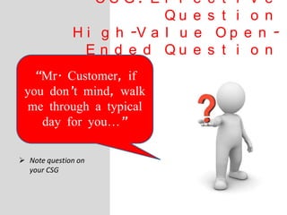 C S G : E f f e c t i v e
Q u e s t i o n
H i g h -V a l u e O p e n -
E n d e d Q u e s t i o n
 Note question on
your CSG
“Mr. Customer, if
you don’t mind, walk
me through a typical
day for you…”
 