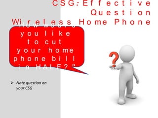 C S G : E f f e c t i v e
Q u e s t i o n
Wi r e l e s s H o m e P h o n e
 Note question on
your CSG
“H o w w o u l d
y o u l i k e
t o c u t
y o u r h o m e
p h o n e b i l l
i n H A L F ? ”
 
