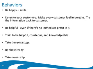 Behaviors
• Be happy – smile
• Listen to your customers. Make every customer feel important. Tie
the information back to customer.
• Be helpful - even if there's no immediate profit in it.
• Train to be helpful, courteous, and knowledgeable
• Take the extra step.
• Be show ready
• Take ownership
48
 