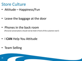 Store Culture
• Attitude – Happiness/Fun
• Leave the baggage at the door
• Phones in the back room
(Personal conversations should not be held in front of the customer ever!)
• I CAN Help You Attitude
• Team Selling
49
 
