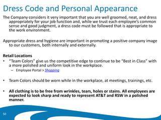 Dress Code and Personal Appearance
The Company considers it very important that you are well groomed, neat, and dress
appropriately for your job function and, while we trust each employee’s common
sense and good judgment, a dress code must be followed that is appropriate to
the work environment.
Appropriate dress and hygiene are important in promoting a positive company image
to our customers, both internally and externally.
Retail Locations
• “Team Colors” give us the competitive edge to continue to be “Best in Class” with
a more polished and uniform look in the workplace.
– Employee Portal > Shopping
• Team Colors should be worn while in the workplace, at meetings, trainings, etc.
• All clothing is to be free from wrinkles, tears, holes or stains. All employees are
expected to look sharp and ready to represent AT&T and RSW in a polished
manner.
50
 